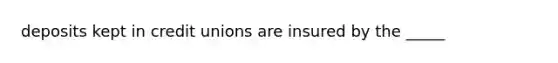 deposits kept in credit unions are insured by the _____