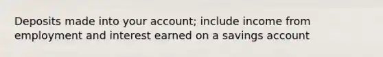 Deposits made into your account; include income from employment and interest earned on a savings account