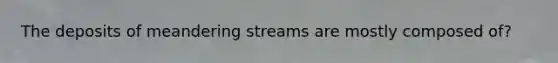 The deposits of meandering streams are mostly composed of?