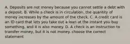 A. Deposits are not money because you cannot settle a debt with a deposit. B. While a check is in​ circulation, the quantity of money increases by the amount of the check. C. A credit card is an ID card that lets you take out a loan at the instant you buy​ something, and it is also money. D. A check is an instruction to transfer​ money, but it is not money. choose the correct statement