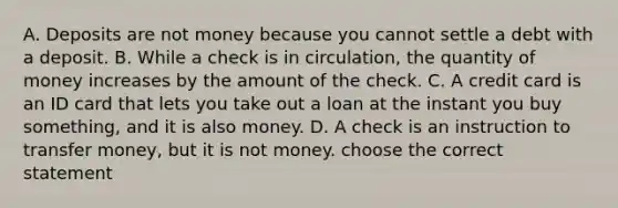 A. Deposits are not money because you cannot settle a debt with a deposit. B. While a check is in​ circulation, the quantity of money increases by the amount of the check. C. A credit card is an ID card that lets you take out a loan at the instant you buy​ something, and it is also money. D. A check is an instruction to transfer​ money, but it is not money. choose the correct statement