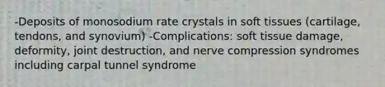 -Deposits of monosodium rate crystals in soft tissues (cartilage, tendons, and synovium) -Complications: soft tissue damage, deformity, joint destruction, and nerve compression syndromes including carpal tunnel syndrome