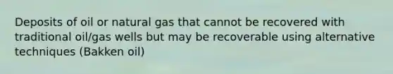 Deposits of oil or natural gas that cannot be recovered with traditional oil/gas wells but may be recoverable using alternative techniques (Bakken oil)