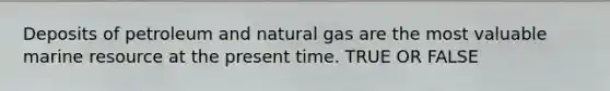 Deposits of petroleum and natural gas are the most valuable marine resource at the present time. TRUE OR FALSE