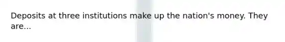 Deposits at three institutions make up the nation's money. They are...