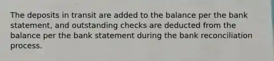 The deposits in transit are added to the balance per the bank statement, and outstanding checks are deducted from the balance per the bank statement during the <a href='https://www.questionai.com/knowledge/kZ6GRlcQH1-bank-reconciliation' class='anchor-knowledge'>bank reconciliation</a> process.