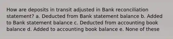 How are deposits in transit adjusted in Bank reconciliation statement? a. Deducted from Bank statement balance b. Added to Bank statement balance c. Deducted from accounting book balance d. Added to accounting book balance e. None of these