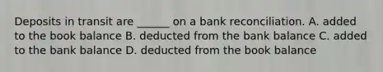 Deposits in transit are ______ on a bank reconciliation. A. added to the book balance B. deducted from the bank balance C. added to the bank balance D. deducted from the book balance