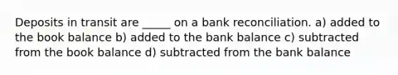 Deposits in transit are _____ on a bank reconciliation. a) added to the book balance b) added to the bank balance c) subtracted from the book balance d) subtracted from the bank balance