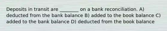 Deposits in transit are ________ on a bank reconciliation. A) deducted from the bank balance B) added to the book balance C) added to the bank balance D) deducted from the book balance