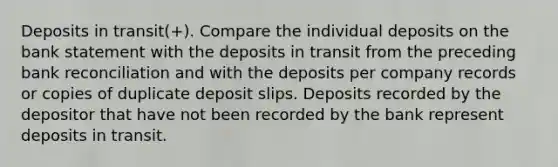 Deposits in transit(+). Compare the individual deposits on the bank statement with the deposits in transit from the preceding bank reconciliation and with the deposits per company records or copies of duplicate deposit slips. Deposits recorded by the depositor that have not been recorded by the bank represent deposits in transit.