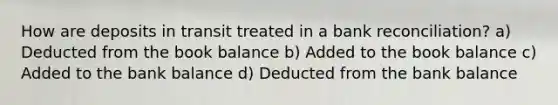 How are deposits in transit treated in a bank reconciliation? a) Deducted from the book balance b) Added to the book balance c) Added to the bank balance d) Deducted from the bank balance