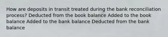 How are deposits in transit treated during the bank reconciliation process? Deducted from the book balance Added to the book balance Added to the bank balance Deducted from the bank balance