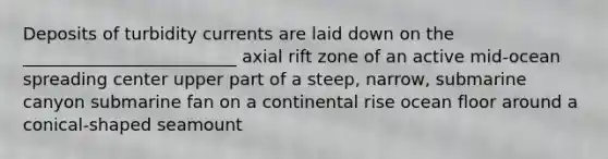 Deposits of turbidity currents are laid down on the _________________________ axial rift zone of an active mid-ocean spreading center upper part of a steep, narrow, submarine canyon submarine fan on a continental rise ocean floor around a conical-shaped seamount