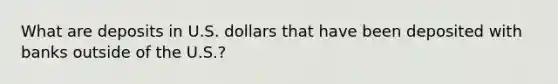 What are deposits in U.S. dollars that have been deposited with banks outside of the U.S.?