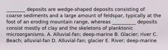 ________ deposits are wedge-shaped deposits consisting of coarse sediments and a large amount of feldspar, typically at the foot of an eroding mountain range, whereas __________ deposits consist mostly of clay and the skeletons of planktonic microorganisms. A. Alluvial-fan; deep-marine B. Glacier; river C. Beach; alluvial-fan D. Alluvial-fan; glacier E. River; deep-marine