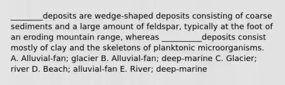 ________deposits are wedge-shaped deposits consisting of coarse sediments and a large amount of feldspar, typically at the foot of an eroding mountain range, whereas __________deposits consist mostly of clay and the skeletons of planktonic microorganisms. A. Alluvial-fan; glacier B. Alluvial-fan; deep-marine C. Glacier; river D. Beach; alluvial-fan E. River; deep-marine