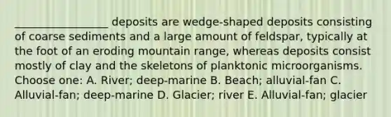 _________________ deposits are wedge-shaped deposits consisting of coarse sediments and a large amount of feldspar, typically at the foot of an eroding mountain range, whereas deposits consist mostly of clay and the skeletons of planktonic microorganisms. Choose one: A. River; deep-marine B. Beach; alluvial-fan C. Alluvial-fan; deep-marine D. Glacier; river E. Alluvial-fan; glacier