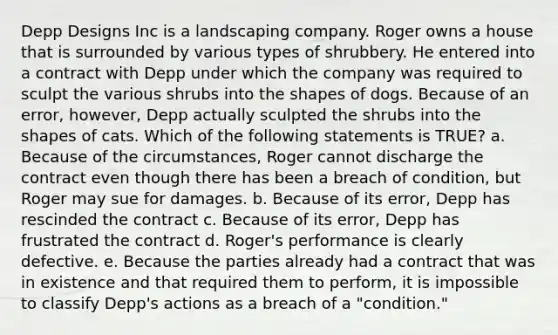 Depp Designs Inc is a landscaping company. Roger owns a house that is surrounded by various types of shrubbery. He entered into a contract with Depp under which the company was required to sculpt the various shrubs into the shapes of dogs. Because of an error, however, Depp actually sculpted the shrubs into the shapes of cats. Which of the following statements is TRUE? a. Because of the circumstances, Roger cannot discharge the contract even though there has been a breach of condition, but Roger may sue for damages. b. Because of its error, Depp has rescinded the contract c. Because of its error, Depp has frustrated the contract d. Roger's performance is clearly defective. e. Because the parties already had a contract that was in existence and that required them to perform, it is impossible to classify Depp's actions as a breach of a "condition."