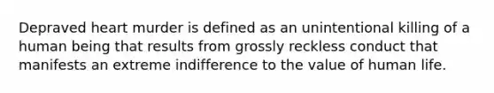 Depraved heart murder is defined as an unintentional killing of a human being that results from grossly reckless conduct that manifests an extreme indifference to the value of human life.