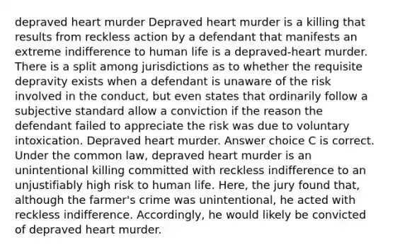 depraved heart murder Depraved heart murder is a killing that results from reckless action by a defendant that manifests an extreme indifference to human life is a depraved-heart murder. There is a split among jurisdictions as to whether the requisite depravity exists when a defendant is unaware of the risk involved in the conduct, but even states that ordinarily follow a subjective standard allow a conviction if the reason the defendant failed to appreciate the risk was due to voluntary intoxication. Depraved heart murder. Answer choice C is correct. Under the common law, depraved heart murder is an unintentional killing committed with reckless indifference to an unjustifiably high risk to human life. Here, the jury found that, although the farmer's crime was unintentional, he acted with reckless indifference. Accordingly, he would likely be convicted of depraved heart murder.