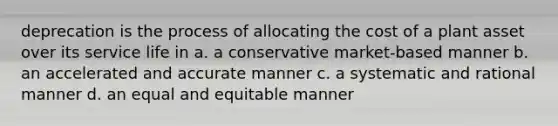 deprecation is the process of allocating the cost of a plant asset over its service life in a. a conservative market-based manner b. an accelerated and accurate manner c. a systematic and rational manner d. an equal and equitable manner