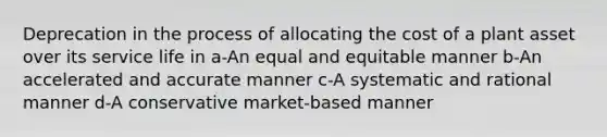 Deprecation in the process of allocating the cost of a plant asset over its service life in a-An equal and equitable manner b-An accelerated and accurate manner c-A systematic and rational manner d-A conservative market-based manner