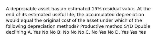 A depreciable asset has an estimated 15% residual value. At the end of its estimated useful life, the accumulated depreciation would equal the original cost of the asset under which of the following depreciation methods? Productive method SYD Double declining A. Yes No No B. No No No C. No Yes No D. Yes Yes Yes