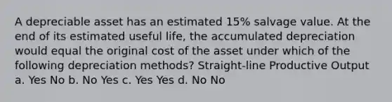 A depreciable asset has an estimated 15% salvage value. At the end of its estimated useful life, the accumulated depreciation would equal the original cost of the asset under which of the following depreciation methods? Straight-line Productive Output a. Yes No b. No Yes c. Yes Yes d. No No