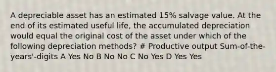 A depreciable asset has an estimated 15% salvage value. At the end of its estimated useful life, the accumulated depreciation would equal the original cost of the asset under which of the following depreciation methods? # Productive output Sum-of-the-years'-digits A Yes No B No No C No Yes D Yes Yes