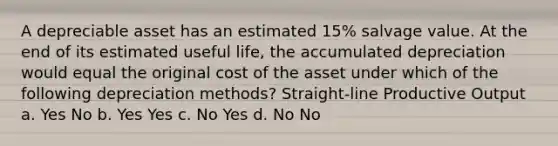 A depreciable asset has an estimated 15% salvage value. At the end of its estimated useful life, the accumulated depreciation would equal the original cost of the asset under which of the following depreciation methods? Straight-line Productive Output a. Yes No b. Yes Yes c. No Yes d. No No