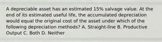 A depreciable asset has an estimated 15% salvage value. At the end of its estimated useful life, the accumulated depreciation would equal the original cost of the asset under which of the following depreciation methods? A. Straight-line B. Productive Output C. Both D. Neither