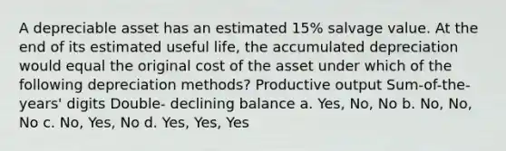 A depreciable asset has an estimated 15% salvage value. At the end of its estimated useful life, the accumulated depreciation would equal the original cost of the asset under which of the following depreciation methods? Productive output Sum-of-the-years' digits Double- declining balance a. Yes, No, No b. No, No, No c. No, Yes, No d. Yes, Yes, Yes