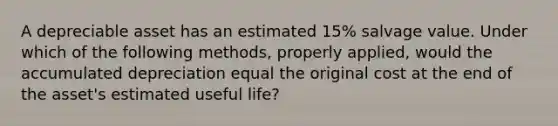 A depreciable asset has an estimated 15% salvage value. Under which of the following methods, properly applied, would the accumulated depreciation equal the original cost at the end of the asset's estimated useful life?