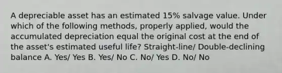 A depreciable asset has an estimated 15% salvage value. Under which of the following methods, properly applied, would the accumulated depreciation equal the original cost at the end of the asset's estimated useful life? Straight-line/ Double-declining balance A. Yes/ Yes B. Yes/ No C. No/ Yes D. No/ No