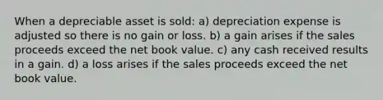 When a depreciable asset is sold: a) depreciation expense is adjusted so there is no gain or loss. b) a gain arises if the sales proceeds exceed the net book value. c) any cash received results in a gain. d) a loss arises if the sales proceeds exceed the net book value.