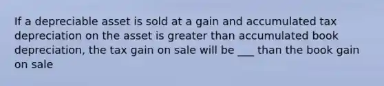 If a depreciable asset is sold at a gain and accumulated tax depreciation on the asset is greater than accumulated book depreciation, the tax gain on sale will be ___ than the book gain on sale