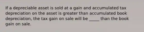 If a depreciable asset is sold at a gain and accumulated tax depreciation on the asset is greater than accumulated book depreciation, the tax gain on sale will be _____ than the book gain on sale.