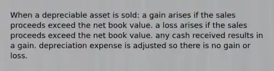 When a depreciable asset is sold: a gain arises if the sales proceeds exceed the net book value. a loss arises if the sales proceeds exceed the net book value. any cash received results in a gain. depreciation expense is adjusted so there is no gain or loss.