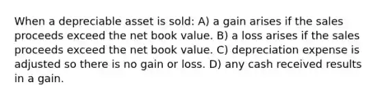 When a depreciable asset is sold: A) a gain arises if the sales proceeds exceed the net book value. B) a loss arises if the sales proceeds exceed the net book value. C) depreciation expense is adjusted so there is no gain or loss. D) any cash received results in a gain.