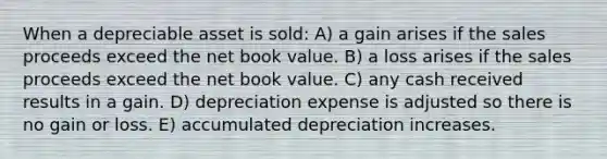 When a depreciable asset is sold: A) a gain arises if the sales proceeds exceed the net book value. B) a loss arises if the sales proceeds exceed the net book value. C) any cash received results in a gain. D) depreciation expense is adjusted so there is no gain or loss. E) accumulated depreciation increases.