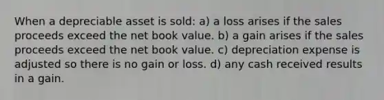 When a depreciable asset is sold: a) a loss arises if the sales proceeds exceed the net book value. b) a gain arises if the sales proceeds exceed the net book value. c) depreciation expense is adjusted so there is no gain or loss. d) any cash received results in a gain.