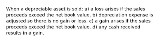 When a depreciable asset is sold: a) a loss arises if the sales proceeds exceed the net book value. b) depreciation expense is adjusted so there is no gain or loss. c) a gain arises if the sales proceeds exceed the net book value. d) any cash received results in a gain.