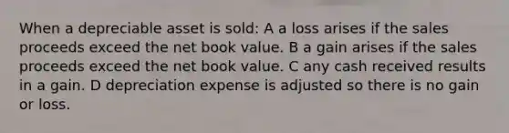 When a depreciable asset is sold: A a loss arises if the sales proceeds exceed the net book value. B a gain arises if the sales proceeds exceed the net book value. C any cash received results in a gain. D depreciation expense is adjusted so there is no gain or loss.