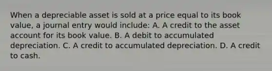 When a depreciable asset is sold at a price equal to its book value, a journal entry would include: A. A credit to the asset account for its book value. B. A debit to accumulated depreciation. C. A credit to accumulated depreciation. D. A credit to cash.