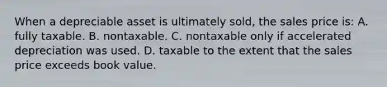 When a depreciable asset is ultimately sold, the sales price is: A. fully taxable. B. nontaxable. C. nontaxable only if accelerated depreciation was used. D. taxable to the extent that the sales price exceeds book value.