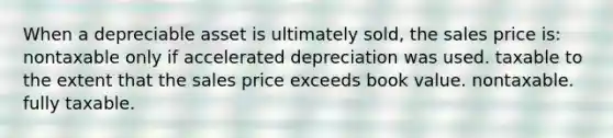 When a depreciable asset is ultimately sold, the sales price is: nontaxable only if accelerated depreciation was used. taxable to the extent that the sales price exceeds book value. nontaxable. fully taxable.