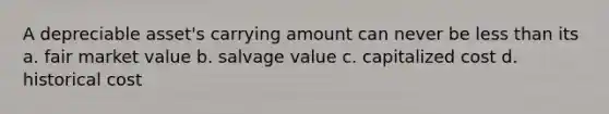 A depreciable asset's carrying amount can never be less than its a. fair market value b. salvage value c. capitalized cost d. historical cost