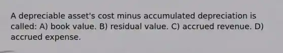 A depreciable asset's cost minus accumulated depreciation is called: A) book value. B) residual value. C) accrued revenue. D) accrued expense.