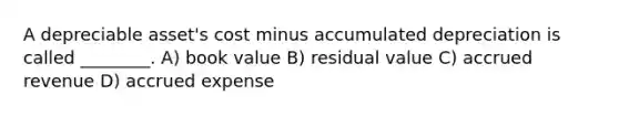 A depreciable asset's cost minus accumulated depreciation is called ________. A) book value B) residual value C) accrued revenue D) accrued expense